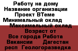 Работу на дому › Название организации ­ Проект ВТеме  › Минимальный оклад ­ 600 › Максимальный оклад ­ 3 000 › Возраст от ­ 18 - Все города Работа » Вакансии   . Дагестан респ.,Геологоразведка п.